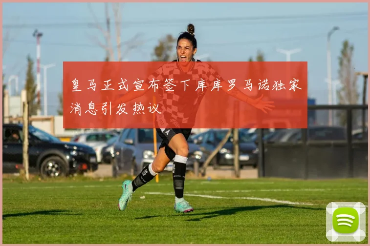 皇马正式宣布签下库库罗马诺独家消息引发热议
