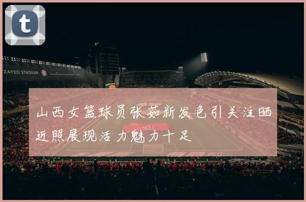 山西女篮球员张茹新发色引关注晒近照展现活力魅力十足