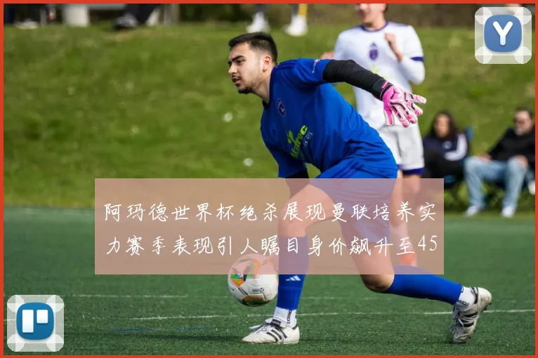 阿玛德世界杯绝杀展现曼联培养实力赛季表现引人瞩目身价飙升至4500万欧