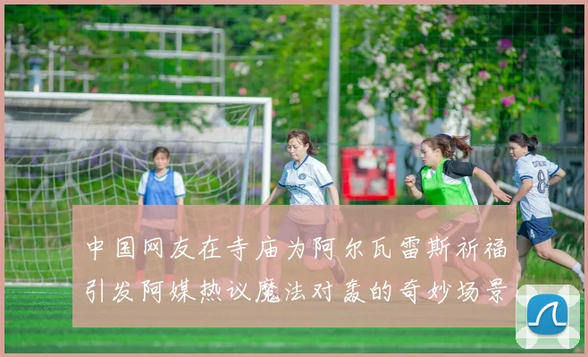 中国网友在寺庙为阿尔瓦雷斯祈福引发阿媒热议魔法对轰的奇妙场景