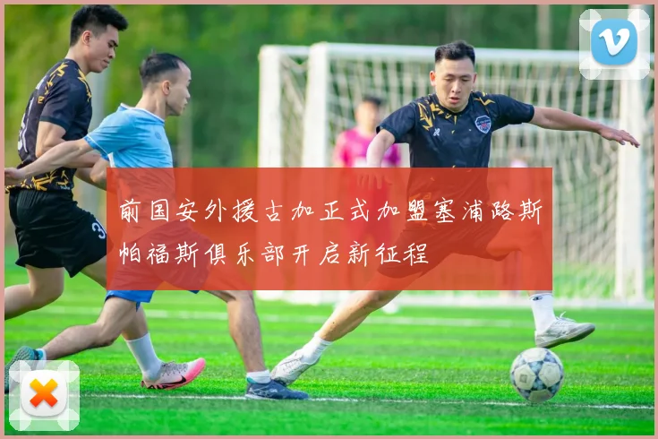 前国安外援古加正式加盟塞浦路斯帕福斯俱乐部开启新征程