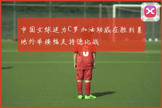 中国女球迷为C罗加油助威在胜利基地外举横幅支持德比战