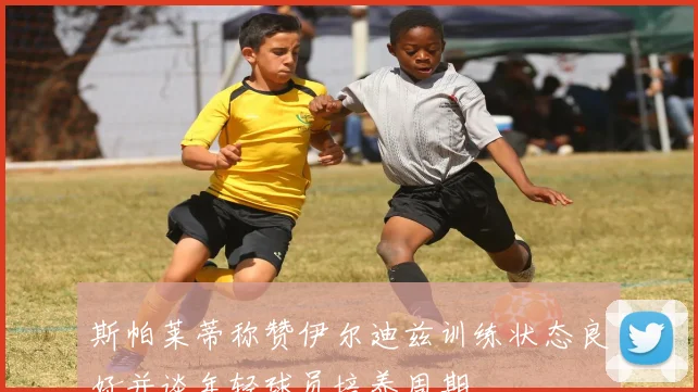 斯帕莱蒂称赞伊尔迪兹训练状态良好并谈年轻球员培养周期