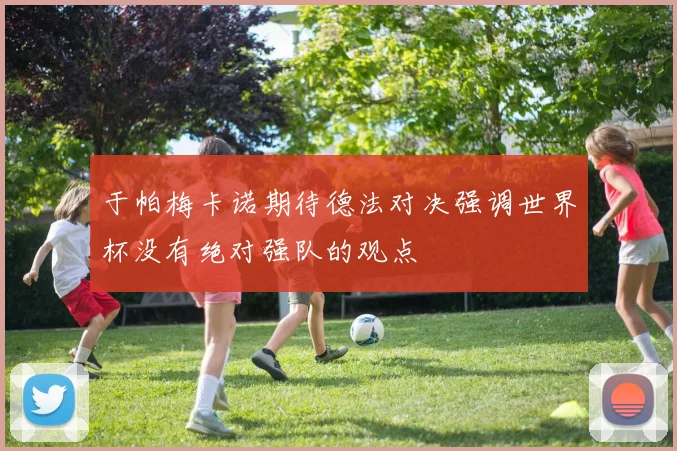 于帕梅卡诺期待德法对决强调世界杯没有绝对强队的观点