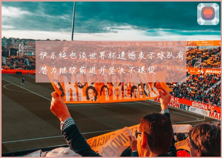 伊东纯也谈世界杯遗憾表示球队有潜力继续前进并坚决不退役
