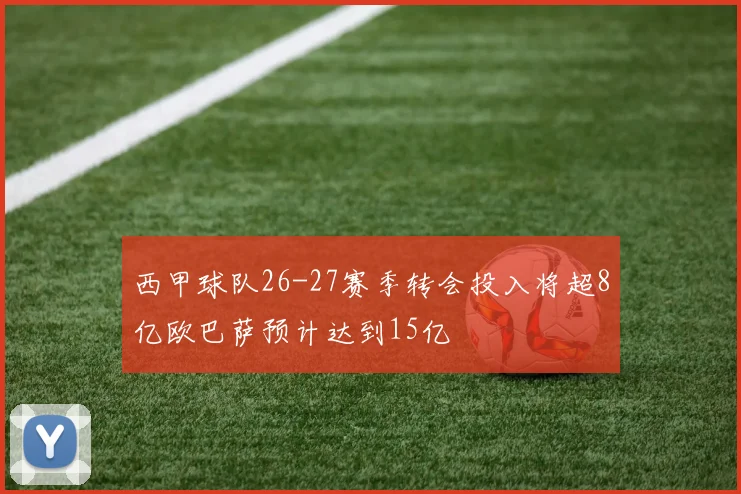 西甲球队26-27赛季转会投入将超8亿欧巴萨预计达到15亿