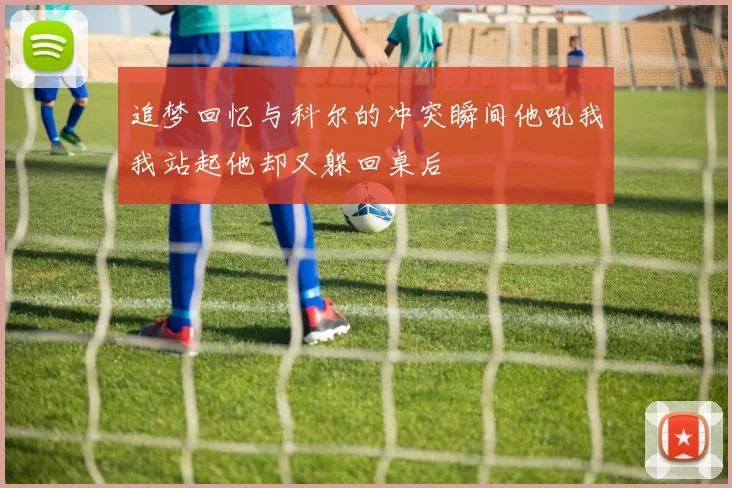追梦回忆与科尔的冲突瞬间他吼我我站起他却又躲回桌后