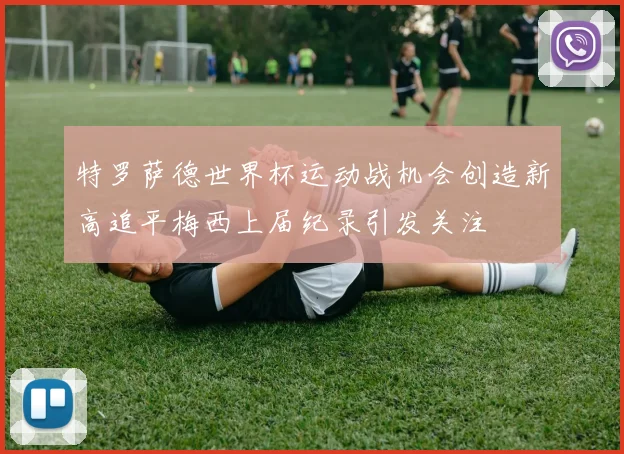 特罗萨德世界杯运动战机会创造新高追平梅西上届纪录引发关注