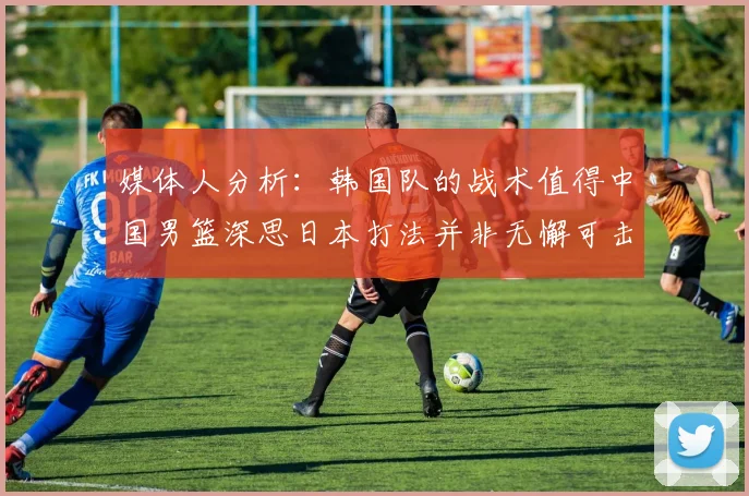 媒体人分析：韩国队的战术值得中国男篮深思日本打法并非无懈可击