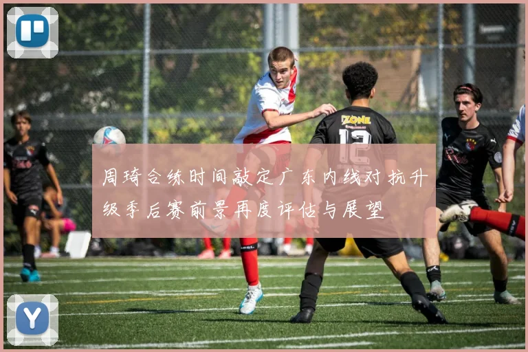 周琦合练时间敲定广东内线对抗升级季后赛前景再度评估与展望