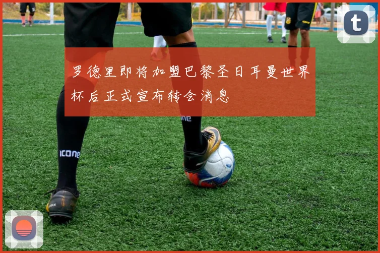 罗德里即将加盟巴黎圣日耳曼世界杯后正式宣布转会消息