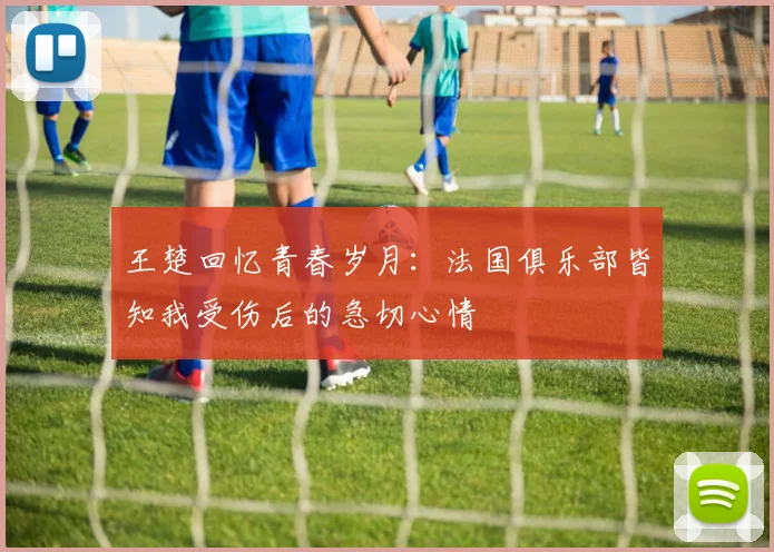 王楚回忆青春岁月：法国俱乐部皆知我受伤后的急切心情