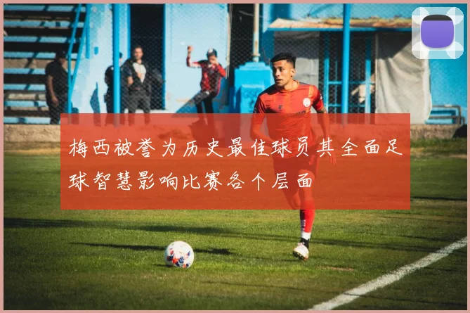 梅西被誉为历史最佳球员其全面足球智慧影响比赛各个层面