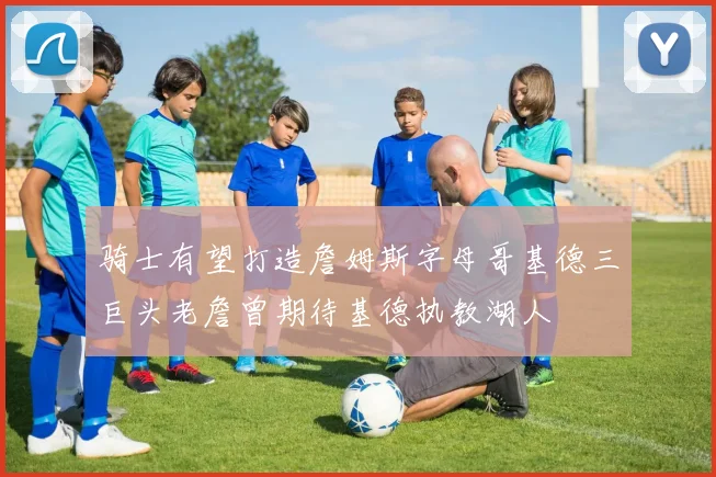 骑士有望打造詹姆斯字母哥基德三巨头老詹曾期待基德执教湖人