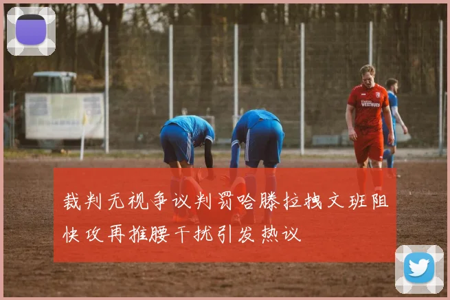 裁判无视争议判罚哈滕拉拽文班阻快攻再推腰干扰引发热议